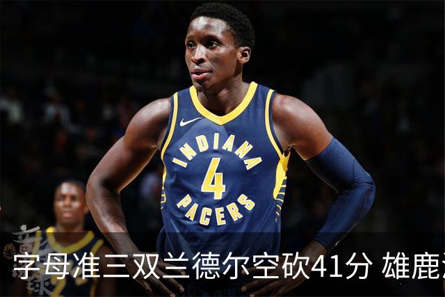 字母准三双兰德尔空砍41分 雄鹿淘汰尼克斯